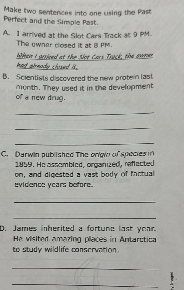 Make two sentences into one using the Past 
Perfect and the Simple Past. 
A. I arrived at the Slot Cars Track at 9 PM. 
The owner closed it at 8 PM. 
When I arrived at the Slot Cars Track, the owner 
had already closed it. 
B. Scientists discovered the new protein last 
month. They used it in the development 
of a new drug. 
_ 
_ 
_ 
C. Darwin published The origin of species in 
1859. He assembled, organized, reflected 
on, and digested a vast body of factual 
evidence years before. 
_ 
_ 
D. James inherited a fortune last year. 
He visited amazing places in Antarctica 
to study wildlife conservation. 
_ 
_