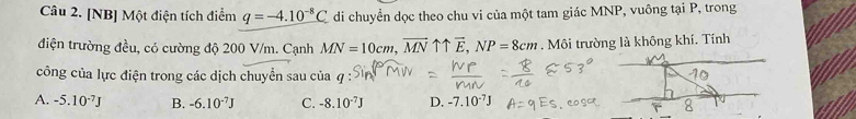 [NB] Một điện tích điểm q=-4.10^(-8)C di chuyển dọc theo chu vi của một tam giác MNP, vuông tại P, trong
điện trường đều, có cường độ 200 V/m. Cạnh MN=10cm, vector MNuparrow uparrow vector E, NP=8cm. Môi trường là không khí. Tính
công của lực điện trong các dịch chuyển sau của
A. -5.10^(-7)J B. -6.10^(-7)J C. -8.10^(-7)J D. -7.10^(-7)J