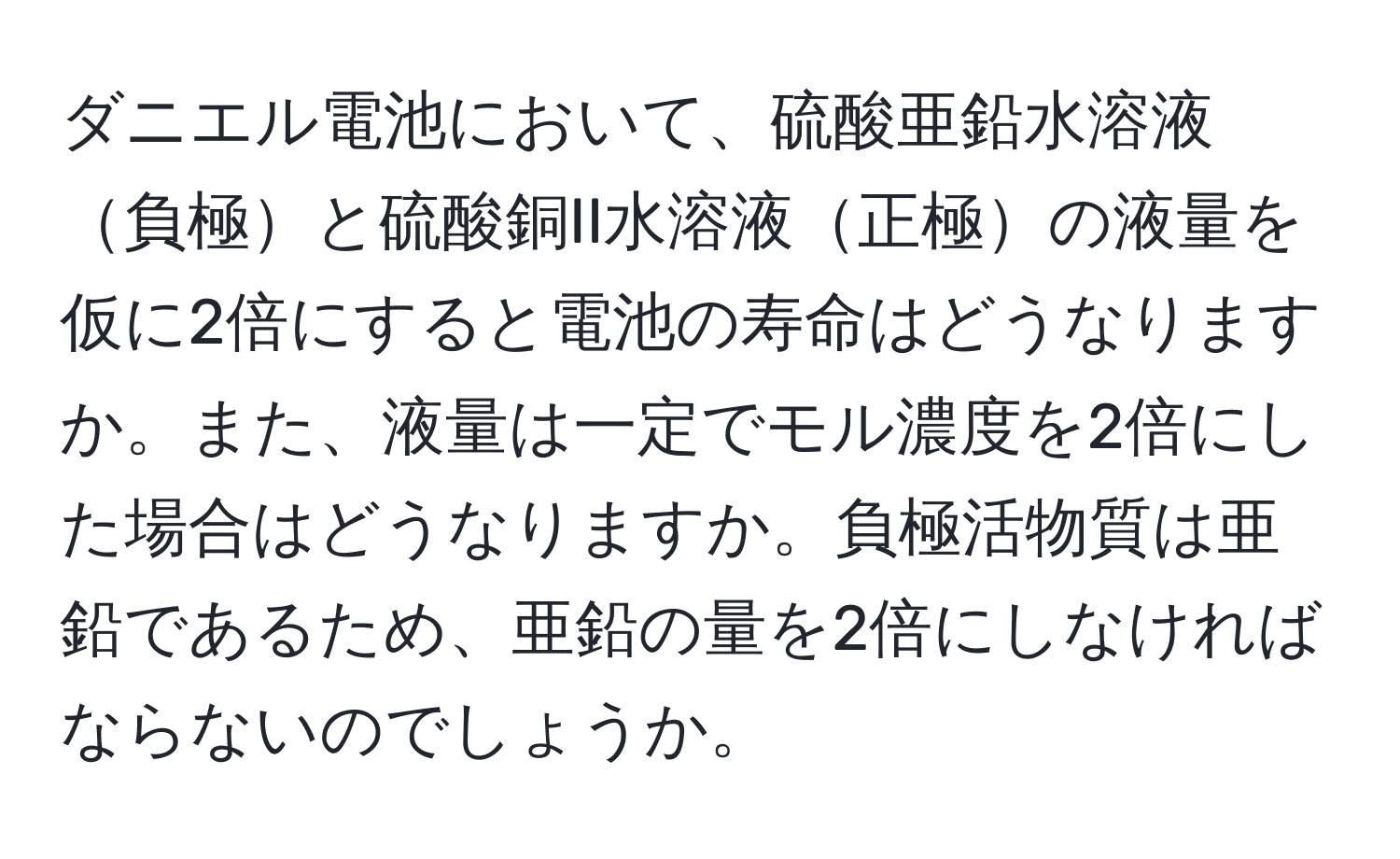 ダニエル電池において、硫酸亜鉛水溶液負極と硫酸銅II水溶液正極の液量を仮に2倍にすると電池の寿命はどうなりますか。また、液量は一定でモル濃度を2倍にした場合はどうなりますか。負極活物質は亜鉛であるため、亜鉛の量を2倍にしなければならないのでしょうか。