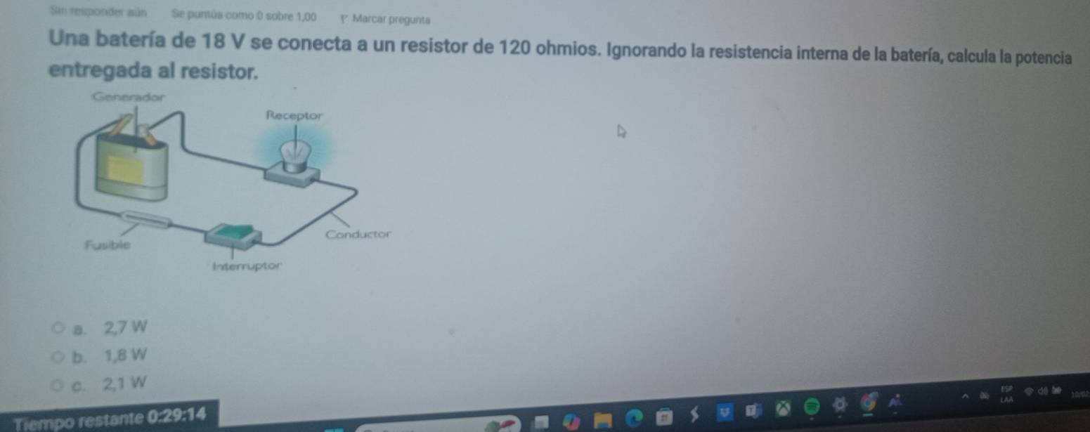 Sin responder aún Se puntúa como 0 sobre 1,00 y Marcar pregunta
Una batería de 18 V se conecta a un resistor de 120 ohmios. Ignorando la resistencia interna de la batería, calcula la potencia
entregada al resistor.
a. 2,7 W
b. 1,8 W
c. 2,1 W
Tiempo restante 0:29:14