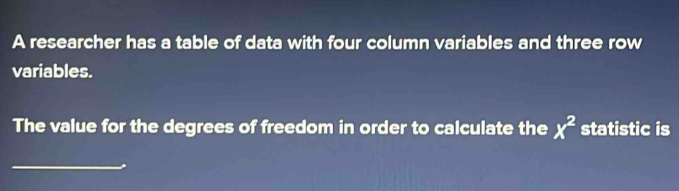 A researcher has a table of data with four column variables and three row 
variables. 
The value for the degrees of freedom in order to calculate the x^2 statistic is 
_