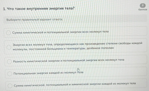 Что такое внутренняя энергия тела? 6arnos
Выбериτе правильный вариант ответа.
Сумма кинетической и потенциальной энергии всех молекул тела
Энергия всех молекул тела, определяюошаяся как лроизведение стелени свободы каждой
молеκулы, постоянной Больцмана и темлерαατурыα деленное πоπίοίлам
Разность кинетической знергии и потенциальной знергии всех молекул тела
Потенциальная энергия каждой из молекул τела
Сумма кинетической, лотенциальной и химической знергии каждой из молекул тела