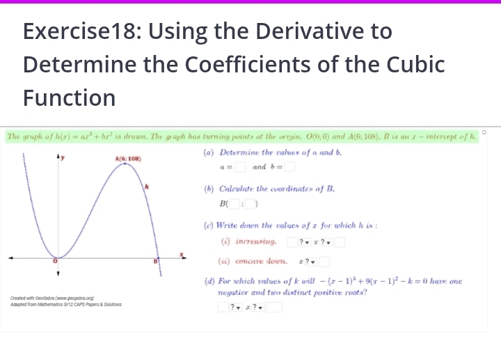 Using the Derivative to
Determine the Coefficients of the Cubic
Function
The graph of h(x)=ax^3+bx^2 is drown. The graph has turning points at the origin. O(0;0) and A(6;108) , B is an r - intercept of h.
) Determine the values of a and b.
a=□ and b=□
b) Calculate the coordinates of B.
B(□ :□ )
 Write down the values of x for which h is :
(i) increasing. ?vx?v
(ii) concave down. x?□
 For which values of k will -(x-1)^3+9(x-1)^2-k=0 have one
Created with GeoGebrs (www.geogebra.org) negative and two distinct positive roots?
Adapred from Mathematics Gr12 CAPS Papers & Soluñions
?!= x?