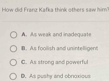 How did Franz Kafka think others saw him?
A. As weak and inadequate
B. As foolish and unintelligent
C. As strong and powerful
D. As pushy and obnoxious