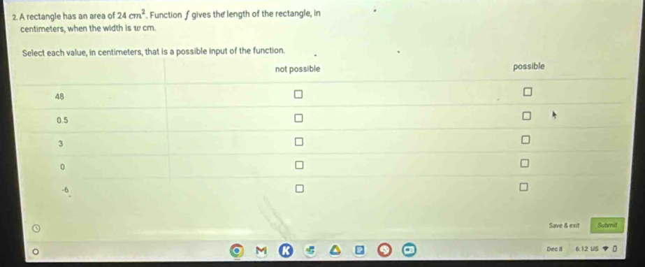 A rectangle has an area of 24cm^2. Function f gives the length of the rectangle, in
centimeters, when the width is w cm. 
Select each value, in centimeters, that is a possible input of the function. 
Save & exit Submit 
Dec 8 6:12 US