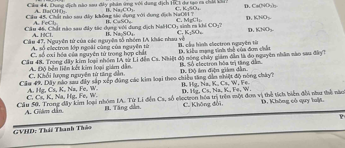 Dung dịch nào sau đây phản ứng với dung dịch HCI dư tạo ra chất khi?
D. Ca(NO_3)_2.
A. Ba(OH)_2.
B. 1 Na_2CO_3.
C. K_2SO_4.
Câu 45. Chất nào sau đây không tác dụng với dung dịch NaOH ?
A. FeCl_2. B. C uSO_4 C. MgCl_2.
D. KNO_3.
Câu 46. Chất nào sau đây tác dụng với dung dịch NaHC O_3 sinh ra khí CO_2 2
D. KNO_3.
B.
A. HCl. Na_2SO_4.
C. K_2SO_4.
Câu 47. Nguyên tử của các nguyên tố nhóm IA khác nhau về
A. số electron lớp ngoài cùng của nguyên tử B. cấu hình electron nguyên tử
C. số oxi hóa của nguyên tử trong hợp chất D. kiểu mạng tinh thể của đơn chất
Câu 48. Trong dãy kim loại nhóm IA từ Li đến Cs. Nhiệt độ nóng chảy giảm dần là do nguyên nhân nào sau đây?
A. Độ bền liên kết kim loại giảm dần. B. Số electron hóa trị tăng dần.
C. Khối lượng nguyên tử tăng dần. D. Độ âm điện giảm dần.
Câu 49. Dãy nào sau đây sắp xếp đúng các kim loại theo chiều tăng dần nhiệt độ nóng chảy?
A. Hg, Cs, K, Na, Fe, W. B. Hg, Na, K, Cs, W, Fe.
C. Cs, K, Na, Hg, Fe, W. D. Hg, Cs, Na, K, Fe, W.
Câu 50. Trong dãy kim loại nhóm IA. Từ Li đến Cs, số electron hóa trị trên một đơn vị thể tích biến đổi như thế nào
A. Giảm dần. B. Tăng dần. C. Không đổi. D. Không có quy luật.
P
GVHD: Thái Thanh Thảo