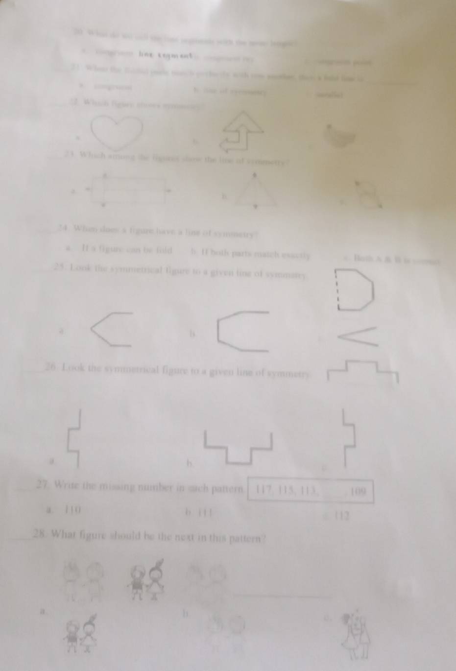 he se gurmate scich the mene lecopic 
le cegmat o g ó poí
_
21. Whet the fachid eole mnch gochests woth com mentiee, thi a hald lm o
t oh of senescy
:2. Which figury stuses myees
23. Which among the figures staow the lie of vemmetry
B.
9
9.
24. Whem does a figure have a line of symnetry
a. It a figure can be fuld h. If both parts match esactly a Haths A & B i == 
25. Look the symmetrical ligure to a given line of symmatry
b.
26. Look the symmetrical figure to a given line of symmetry
b.
27. Write the missing number in such pattern 117, 115, 113, 109
a. 110 b i l l 112
28. What figure should be the next in this pattern?
_