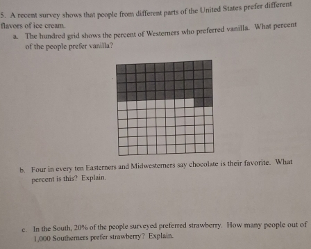 A recent survey shows that people from different parts of the United States prefer different 
flavors of ice cream. 
a. The hundred grid shows the percent of Westerners who preferred vanilla. What percent 
of the people prefer vanilla? 
b. Four in every ten Easterners and Midwesterners say chocolate is their favorite. What 
percent is this? Explain. 
e. In the South, 20% of the people surveyed preferred strawberry. How many people out of
1,000 Southerners prefer strawberry? Explain.