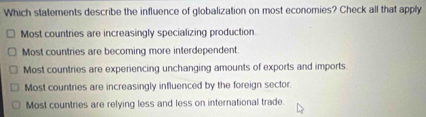 Which statements describe the influence of globalization on most economies? Check all that apply
Most countries are increasingly specializing production.
Most countries are becoming more interdependent.
Most countries are experiencing unchanging amounts of exports and imports.
Most countries are increasingly influenced by the foreign sector.
Most countries are relying less and less on international trade.