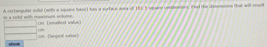 A rectangular solid (with a square base) has a surface area of 181.5 square centimeters. Find the dimensions that will result 
in a solid with maximum volume.
- 1/2 ,  sqrt(2)/2 , cm (smallest value)
,.. cm
-1 cm (largest value) 
eBook