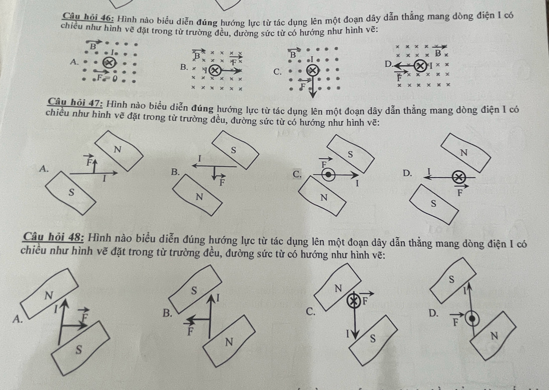 Câu hỏi 46: Hình nào biểu diễn đúng hướng lực từ tác dụng lên một đoạn dây dẫn thẳng mang dòng điện I có
chiều như hình vẽ đặt trong từ trường đều, đường sức từ có hướng như hình vẽ:
x* x* xto
* * * * B*
A.
vector B_x* *  (x* )/x^x  B
D. * I* *
B. * * 1(X
· vector F_a=0
C.
* * * * * *
vector F* * * * *
* * * * * *
* * * * * * *
Câu hỏi 47: Hình nào biểu diễn đúng hướng lực từ tác dụng lên một đoạn dây dẫn thẳng mang dòng điện I có
chiều như hình vẽ đặt trong từ trường đều, đường sức từ có hướng như hình vẽ:
N
s
vector F
I
S
N
A.
vector F
B.
I
C.
D. I
F
I
s
N
N
F
s
Câu hỏi 48: Hình nào biểu diễn đúng hướng lực từ tác dụng lên một đoạn dây dẫn thẳng mang dòng điện I có
chiều như hình vẽ đặt trong từ trường đều, đường sức từ có hướng như hình vẽ:
N
1
A.
s