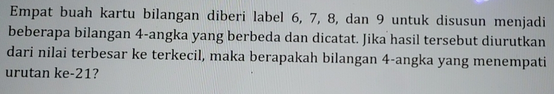 Empat buah kartu bilangan diberi label 6, 7, 8, dan 9 untuk disusun menjadi 
beberapa bilangan 4 -angka yang berbeda dan dicatat. Jika hasil tersebut diurutkan 
dari nilai terbesar ke terkecil, maka berapakah bilangan 4 -angka yang menempati 
urutan ke -21?