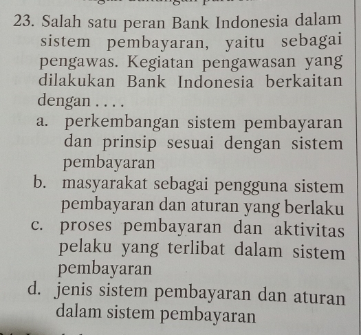 Salah satu peran Bank Indonesia dalam
sistem pembayaran, yaitu sebagai
pengawas. Kegiatan pengawasan yang
dilakukan Bank Indonesia berkaitan
dengan . . . .
a. perkembangan sistem pembayaran
dan prinsip sesuai dengan sistem
pembayaran
b. masyarakat sebagai pengguna sistem
pembayaran dan aturan yang berlaku
c. proses pembayaran dan aktivitas
pelaku yang terlibat dalam sistem
pembayaran
d. jenis sistem pembayaran dan aturan
dalam sistem pembayaran