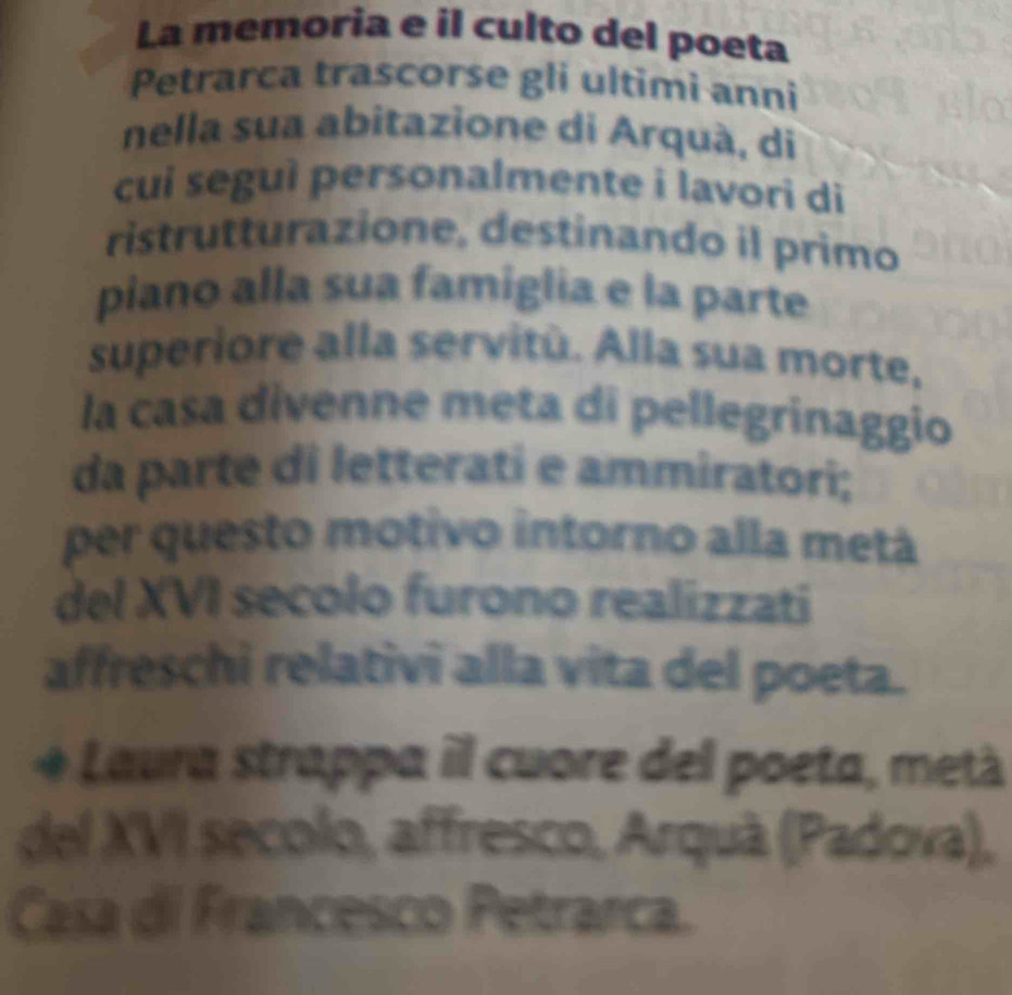 La memoria e il culto del poeta 
Petrarca trascorse gli ultimi anni 
nella sua abitazione di Arquà, di 
cui seguì personalmente i lavori di 
ristrutturazione, destinando il primo 
piano alla sua famiglia e la parte 
superiore alla servitù. Alla sua morte, 
la casa divenne meta di pellegrinaggio 
da parte di letterati e ammiratori; 
per questo motivo intorno alla metá 
del XVI secolo furono realizzati 
affreschi relativi alla vita del poeta. 
a o Laura strappa il cuore del poeta, metà 
del XVI secolo, affresco, Arquà (Padova), 
Casa di Francesco Petrarca.