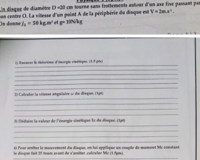 Un disque de diamètre D=20cm tourne sans frottements autour d’un axe fixe passant par 
son centre O. La vitesse d'un point A de la périphérie du disque est V=2m.s^(-1). 
On donne j_△ =50kg.m^2 et g=10N/kg
_ 
1) Enoncer le théorème d’énergie cinétique. (1.5 pts) 
_ 
_ 
_ 
_ 
_ 
_ 
2) Calculer la vitesse angulaire ω du disque. (1pt) 
_ 
_ 
_ 
_ 
3) Déduire la valeur de l’énergie cinétique Ec du disque. (1pt) 
_ 
_ 
_ 
4) Pour arrêter le mouvement du disque, on lui applique un couple de moment Mc constant 
le disque fait 25 tours avant de s’arrêter .calculer Mc (1.5pts). 
_