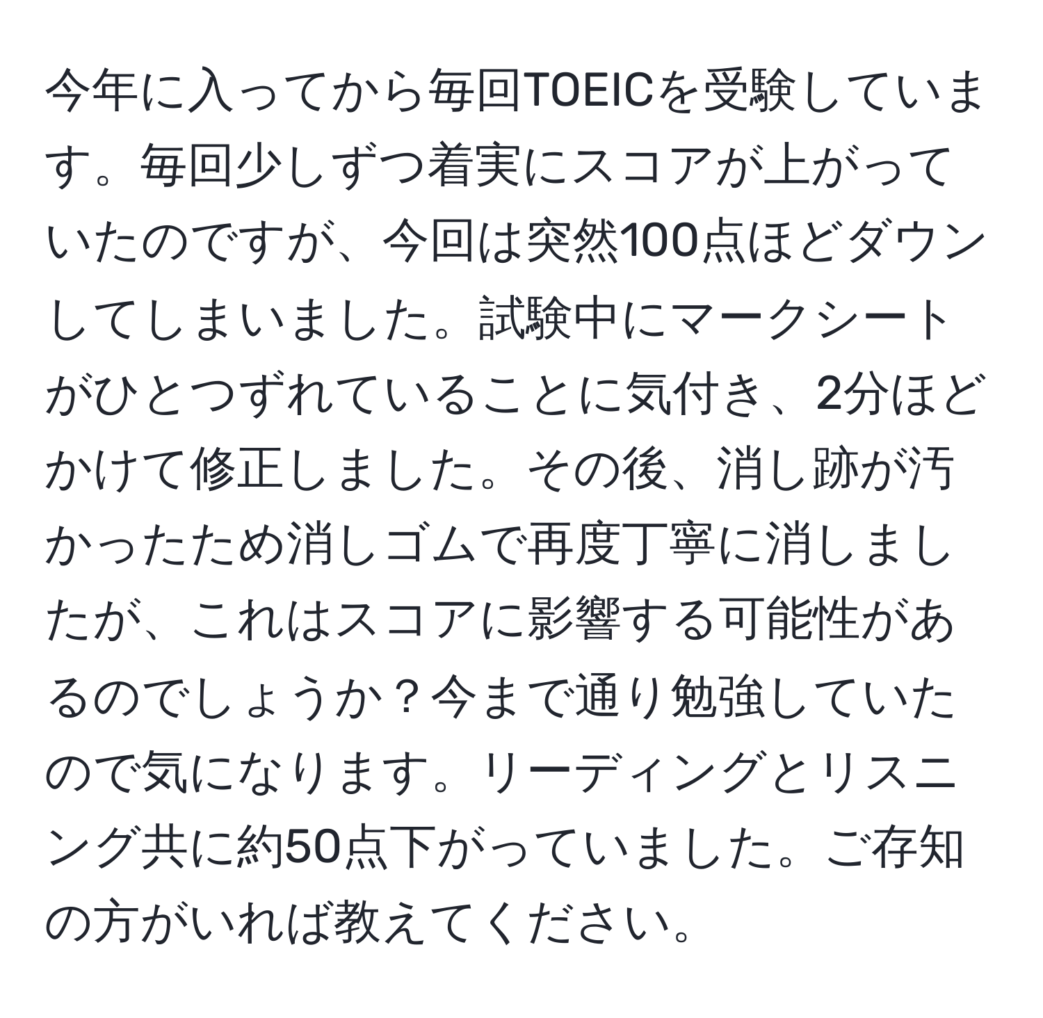 今年に入ってから毎回TOEICを受験しています。毎回少しずつ着実にスコアが上がっていたのですが、今回は突然100点ほどダウンしてしまいました。試験中にマークシートがひとつずれていることに気付き、2分ほどかけて修正しました。その後、消し跡が汚かったため消しゴムで再度丁寧に消しましたが、これはスコアに影響する可能性があるのでしょうか？今まで通り勉強していたので気になります。リーディングとリスニング共に約50点下がっていました。ご存知の方がいれば教えてください。