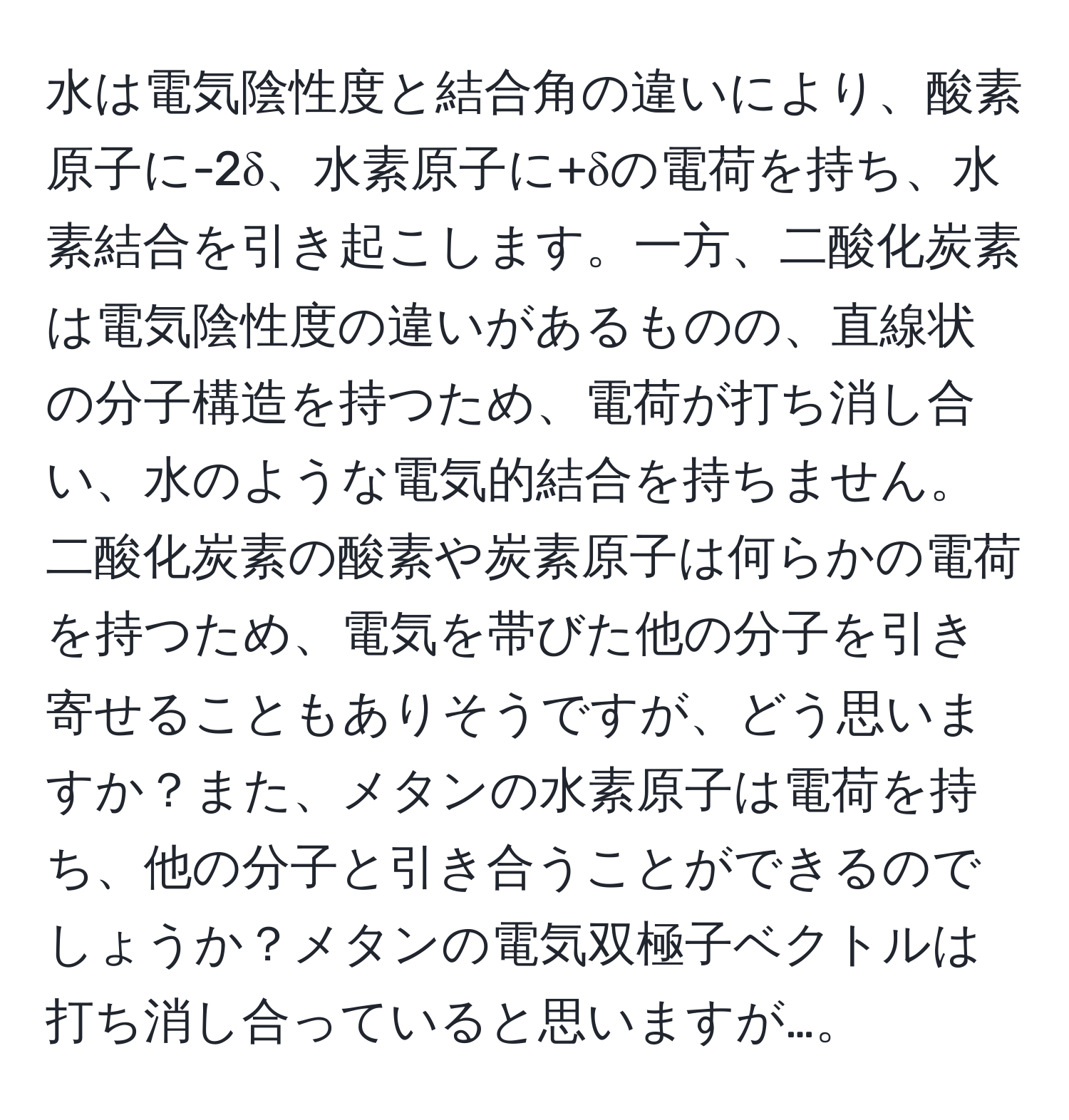 水は電気陰性度と結合角の違いにより、酸素原子に-2δ、水素原子に+δの電荷を持ち、水素結合を引き起こします。一方、二酸化炭素は電気陰性度の違いがあるものの、直線状の分子構造を持つため、電荷が打ち消し合い、水のような電気的結合を持ちません。二酸化炭素の酸素や炭素原子は何らかの電荷を持つため、電気を帯びた他の分子を引き寄せることもありそうですが、どう思いますか？また、メタンの水素原子は電荷を持ち、他の分子と引き合うことができるのでしょうか？メタンの電気双極子ベクトルは打ち消し合っていると思いますが…。