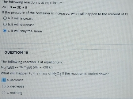 The following reaction is at equilibrium:
2A+Brightarrow 3D+E
If the pressure of the container is increased, what will happen to the amount of E?
a. it will increase
b. it will decrease
c. it will stay the same
QUESTION 10
The following reaction is at equilibrium:
N_2O_4(g)rightarrow 2NO_2(g)(Delta H=+58kJ)
What will happen to the mass of N_2O_4 if the reaction is cooled down?
0 a, increase
b. decrease
c. nothing