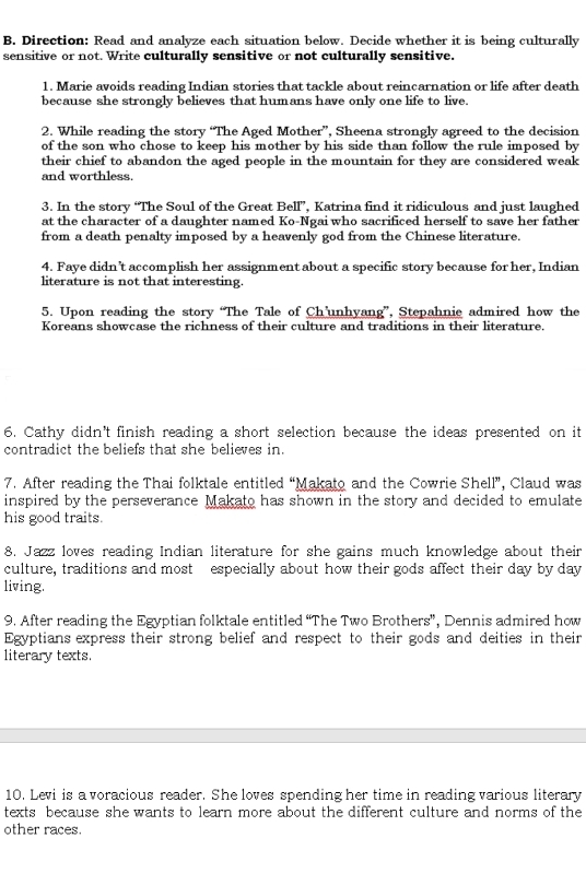 Direction: Read and analyze each situation below. Decide whether it is being culturally 
sensitive or not. Write culturally sensitive or not culturally sensitive. 
1. Marie avoids reading Indian stories that tackle about reincarnation or life after death 
because she strongly believes that humans have only one life to live. 
2. While reading the story “The Aged Mother”, Sheena strongly agreed to the decision 
of the son who chose to keep his mother by his side than follow the rule imposed by 
their chief to abandon the aged people in the mountain for they are considered weak 
and worthless. 
3. In the story “The Soul of the Great Bell”, Katrina find it ridiculous and just laughed 
at the character of a daughter named Ko-Ngai who sacrificed herself to save her father 
from a death penalty imposed by a heavenly god from the Chinese literature. 
4. Faye didn’t accomplish her assignment about a specific story because for her, Indian 
literature is not that interesting. 
5. Upon reading the story “The Tale of Ch’unhyang”, Stepahnie admired how the 
Koreans showcase the richness of their culture and traditions in their literature. 
6. Cathy didn't finish reading a short selection because the ideas presented on it 
contradict the beliefs that she believes in. 
7. After reading the Thai folktale entitled “Makato and the Cowrie Shell”, Claud was 
inspired by the perseverance Makato has shown in the story and decided to emulate 
his good traits. 
8. Jazz loves reading Indian literature for she gains much knowledge about their 
culture, traditions and most especially about how their gods affect their day by day
living. 
9. After reading the Egyptian folktale entitled “The Two Brothers”, Dennis admired how 
Egyptians express their strong belief and respect to their gods and deities in their 
literary texts. 
10. Levi is a voracious reader. She loves spending her time in reading various literary 
texts because she wants to learn more about the different culture and norms of the 
other races.