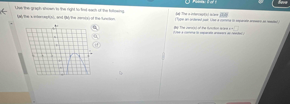 Save
Use the graph shown to the right to find each of the following. (a) The x-intercept(s) is/are (3,0). 
(a) the x-intercept(s), and (b) the zero(s) of the function. (Type an ordered pair. Use a comma to separate answers as needed.)
(b) The zero(s) of the function is/are x=□. 
(Use a comma to separate answers as needed.)