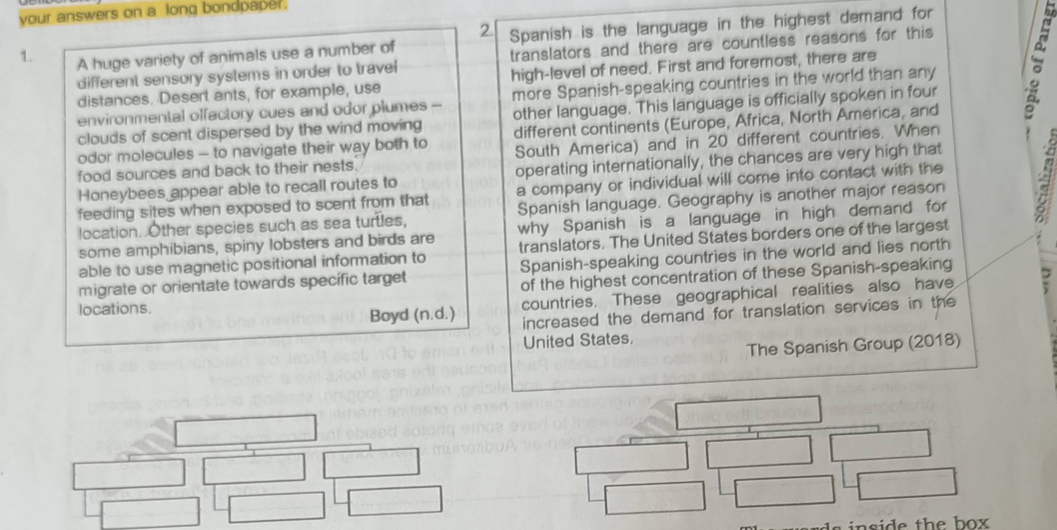 your answers on a long bondpaper. 
2. 
1. 
A huge variety of animals use a number of Spanish is the language in the highest demand for 
different sensory systems in order to travel translators and there are countless reasons for this 
distances. Desert ants, for example, use high-level of need. First and foremost, there are 
environmental offactory cues and odor plumes - more Spanish-speaking countries in the world than any 
clouds of scent dispersed by the wind moving other language. This language is officially spoken in four 
。 
odor molecules - to navigate their way both to different continents (Europe, Africa, North America, and 
food sources and back to their nests. South America) and in 20 different countries. When 
Honeybees appear able to recall routes to operating internationally, the chances are very high that 
feeding sites when exposed to scent from that a company or individual will come into contact with the 
location. Other species such as sea turtles, Spanish language. Geography is another major reason 
some amphibians, spiny lobsters and birds are why Spanish is a language in high demand for 
able to use magnetic positional information to translators. The United States borders one of the largest 
migrate or orientate towards specífic target Spanish-speaking countries in the world and lies north 
of the highest concentration of these Spanish-speaking 
locations. 
Boyd (n.d.) countries. These geographical realities also have 
increased the demand for translation services in the 
United States, 
The Spanish Group (2018) 
n si de th e b ox