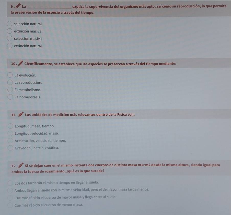 9 . La_ explica la supervivencia del organismo más apto, así como su reproducción, lo que permite
la preservación de la especie a través del tiempo.
selección natural
extinción masiva
selección masiva
extinción natural
10 . Científicamente, se establece que las especies se preservan a través del tiempo mediante:
La evolución.
La reproducción.
El metabolismo.
La homeostasis.
11 . Las unidades de medición más relevantes dentro de la Física son:
Longitud, masa, tiempo.
Longitud, velocidad, masa.
Aceleración, velocidad, tiempo.
Gravedad, inercia, estática.
12 . Si se dejan caer en el mismo instante dos cuerpos de distinta masa m1>m2 desde la misma altura, siendo igual para
ambos la fuerza de rozamiento, ¿qué es lo que sucede?
Los dos tardarán el mismo tiempo en llegar al suelo.
Ambos Ilegan al suelo con la misma velocidad, pero el de mayor masa tarda menos.
Cae más rápido el cuerpo de mayor masa y llega antes al suelo.
Cae más rápido el cuerpo de menor masa.