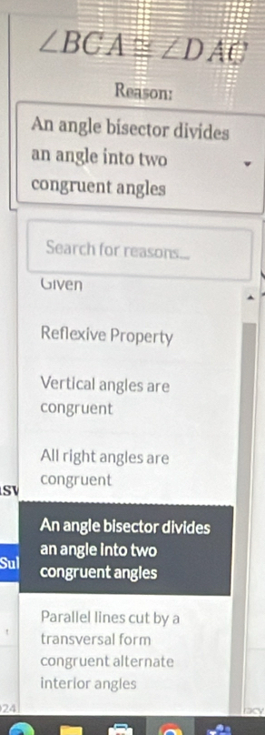 ∠ BCA≌ ∠ DAE
Reason:
An angle bisector divides
an angle into two
congruent angles
Search for reasons...
Given
Reflexive Property
Vertical angles are
congruent
All right angles are
congruent
SV
An angle bisector divides
an angle into two
Sul congruent angles
Parallel lines cut by a
transversal form
congruent alternate
interior angles
24 lacy