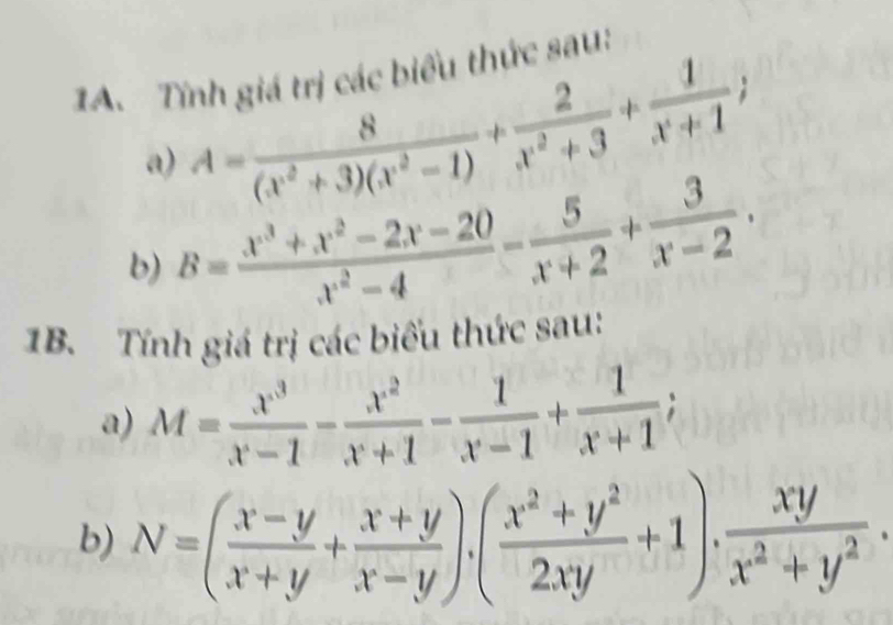 Tính giá trị các biểu thức sau: 
a) A= 8/(x^2+3)(x^2-1) + 2/x^2+3 + 1/x+1 ; 
b) B= (x^3+x^2-2x-20)/x^2-4 - 5/x+2 + 3/x-2 . 
1B. Tính giá trị các biểu thức sau: 
a) M= x^3/x-1 - x^2/x+1 - 1/x-1 + 1/x+1 ; 
b) N=( (x-y)/x+y + (x+y)/x-y )· ( (x^2+y^2)/2xy +1)·  xy/x^2+y^2 .