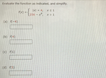 Evaluate the function as indicated, and simplify.
f(x)=beginarrayl |x|+4,x≤ 1 256-x^4,x>1endarray.
(a) f(-4)
(b) f(4)
(c) f(1)
(d) f(5)