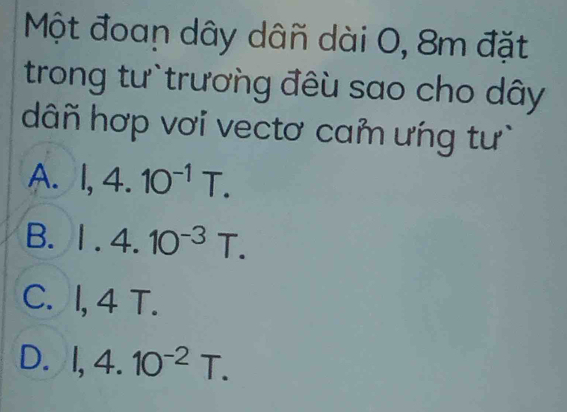 Một đoan dây dân dài 0, 8m đặt
trong tư trương đêu sao cho dây
dâñ hợp vơi vectơ cam ưng tư
A. I, 4.10^(-1)T.
B. 1.4.10^(-3)T.
C. I, 4 T.
D. I, 4.10^(-2)T.