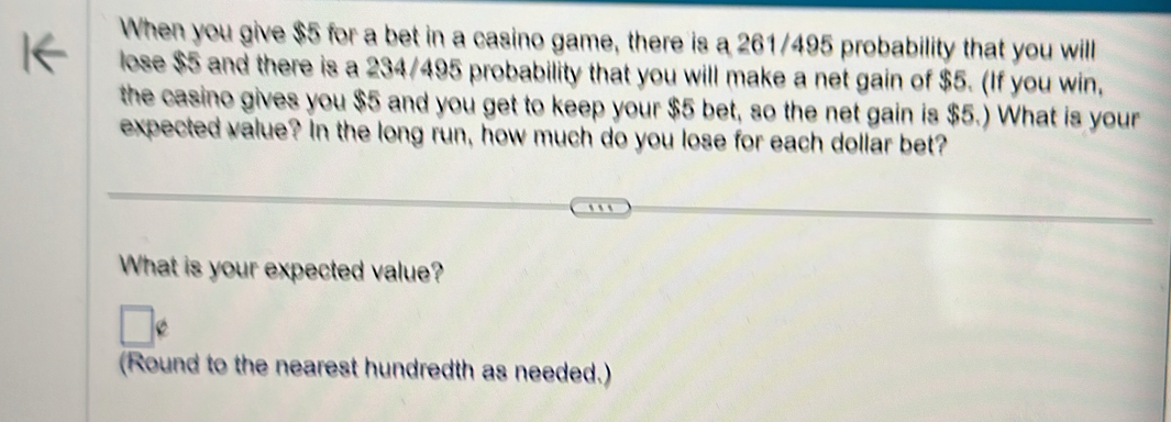 When you give $5 for a bet in a casino game, there is a 261/495 probability that you will 
lose $5 and there is a 234/495 probability that you will make a net gain of $5. (If you win, 
the casino gives you $5 and you get to keep your $5 bet, so the net gain is $5.) What is your 
expected value? In the long run, how much do you lose for each dollar bet? 
What is your expected value? 
(Round to the nearest hundredth as needed.)