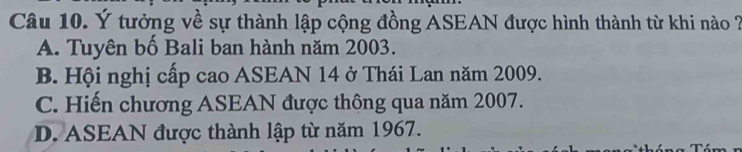 Ý tưởng về sự thành lập cộng đồng ASEAN được hình thành từ khi nào 2
A. Tuyên bố Bali ban hành năm 2003.
B. Hội nghị cấp cao ASEAN 14 ở Thái Lan năm 2009.
C. Hiến chương ASEAN được thông qua năm 2007.
D. ASEAN được thành lập từ năm 1967.