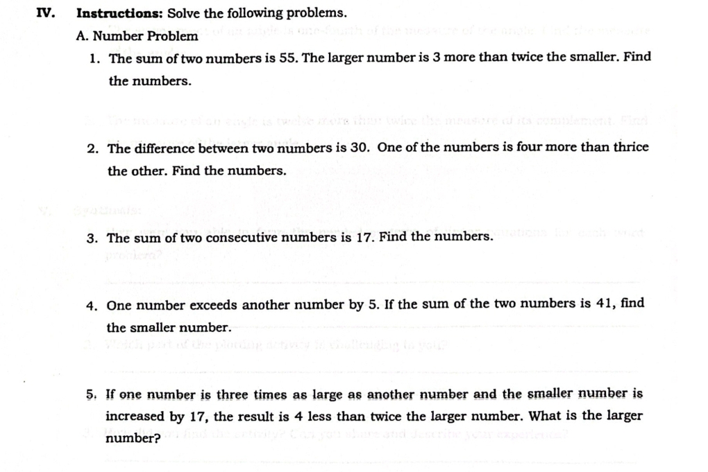 Instructions: Solve the following problems. 
A. Number Problem 
1. The sum of two numbers is 55. The larger number is 3 more than twice the smaller. Find 
the numbers. 
2. The difference between two numbers is 30. One of the numbers is four more than thrice 
the other. Find the numbers. 
3. The sum of two consecutive numbers is 17. Find the numbers. 
4. One number exceeds another number by 5. If the sum of the two numbers is 41, find 
the smaller number. 
5. If one number is three times as large as another number and the smaller number is 
increased by 17, the result is 4 less than twice the larger number. What is the larger 
number?