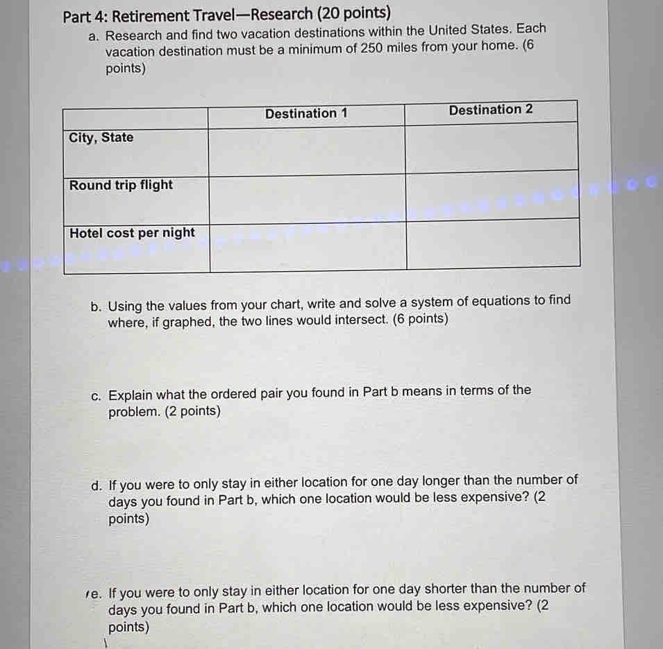 Retirement Travel—Research (20 points) 
a. Research and find two vacation destinations within the United States. Each 
vacation destination must be a minimum of 250 miles from your home. (6 
points) 
b. Using the values from your chart, write and solve a system of equations to find 
where, if graphed, the two lines would intersect. (6 points) 
c. Explain what the ordered pair you found in Part b means in terms of the 
problem. (2 points) 
d. If you were to only stay in either location for one day longer than the number of
days you found in Part b, which one location would be less expensive? (2 
points) 
e. If you were to only stay in either location for one day shorter than the number of
days you found in Part b, which one location would be less expensive? (2 
points)