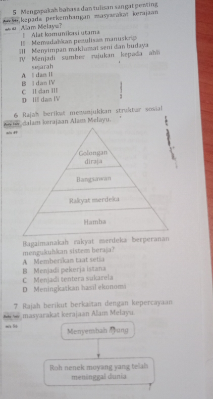 Mengapakah bahasa dan tulisan sangat penting
kepada perkembangan masyarakat kerajaan
m/s 43 Alam Melayu?
I Alat komunikasi utama
II Memudahkan penulisan manuskrip
III Menyimpan maklumat seni dan budaya
IV Menjadi sumber rujukan kepada ahli
sejarah
A I dan II
B I dan IV
C II dan III
D III dan IV 1
6 Rajah berikut menunjukkan struktur sosial
dalam kerajaan Alam Melayu.
m/s 49
2
Golongan
diraja
Bangsawan
Rakyat merdeka
Hamba
Bagaimanakah rakyat merdeka berperanan
mengukuhkan sistem beraja?
A Memberikan taat setia
B Menjadi pekerja istana
C Menjadi tentera sukarela
D Meningkatkan hasil ekonomi
7 Rajah berikut berkaitan dengan kepercayaan
masyarakat kerajaan Alam Melayu.
m/x 56 Menyembah lyang
Roh nenek moyang yang telah
meninggal dunia