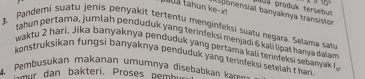 puda tahun ke-x! 
Juua produk tersebut 
sponensial banyaknya transistor 
3. Pandemi suatu jenis penyakit tertentu menginfeksi suatu negara. Selama satu 
tahun pertama, jumlah penduduk yang terinfeksi menjadi 6 kali lipat hanya dalam 
waktu 2 hari. Jika banyaknya penduduk yang pertama kali terinfeksi sebanyak I。 
konstruksikan fungsi banyaknya penduduk yang terinfeksi setelah t hari . 
4. Pembusukan makanan umumnya disebabkan ka en