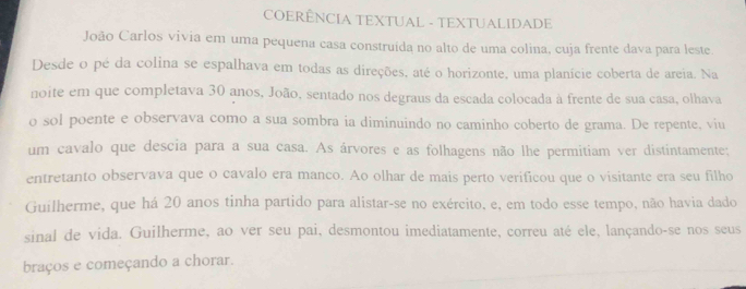 COERÊNCIA TEXTUAL - TEXTUALIDADE 
João Carlos vivia em uma pequena casa construída no alto de uma colina, cuja frente dava para leste 
Desde o pé da colina se espalhava em todas as direções, até o horizonte, uma planície coberta de areia. Na 
noite em que completava 30 anos, João, sentado nos degraus da escada colocada à frente de sua casa, olhava 
o sol poente e observava como a sua sombra ia diminuindo no caminho coberto de grama. De repente, viu 
um cavalo que descia para a sua casa. As árvores e as folhagens não lhe permitiam ver distintamente: 
entretanto observava que o cavalo era manco. Ao olhar de mais perto verificou que o visitante era seu filho 
Guilherme, que há 20 anos tinha partido para alistar-se no exército, e, em todo esse tempo, não havia dado 
sinal de vida. Guilherme, ao ver seu pai, desmontou imediatamente, correu até ele, lançando-se nos seus 
braços e começando a chorar.