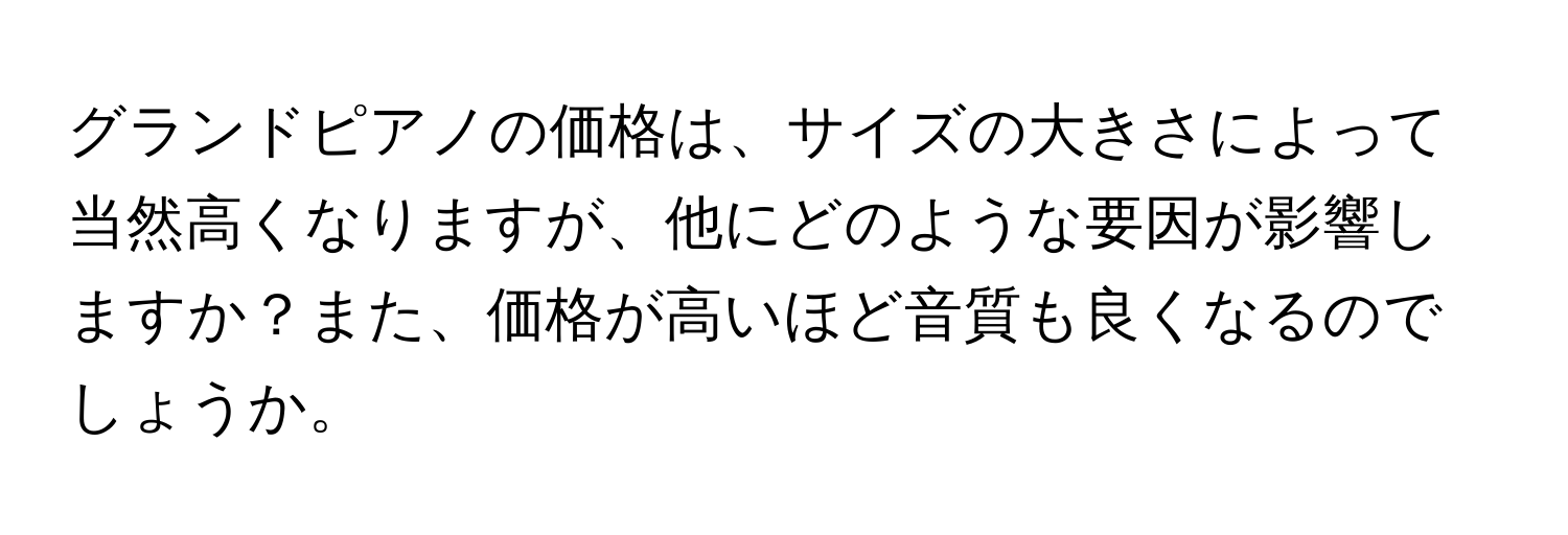 グランドピアノの価格は、サイズの大きさによって当然高くなりますが、他にどのような要因が影響しますか？また、価格が高いほど音質も良くなるのでしょうか。