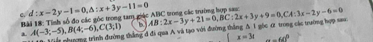 d:x-2y-1=0, △ :x+3y-11=0
Bài 18: Tính số đo các góc trong tam giác ABC trong các trường hợp sau: 
a. A(-3;-5), B(4;-6), C(3;1) b AB:2x-3y+21=0, BC:2x+3y+9=0, CA:3x-2y-6=0 △ 1 góc α trong các trường hợp sau: 
Viết nhượng trình đường thẳng d đi qua A và tạo với đường thắng
x=3t alpha =60^0