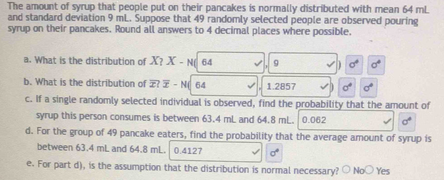 The amount of syrup that people put on their pancakes is normally distributed with mean 64 mL
and standard deviation 9 mL. Suppose that 49 randomly selected people are observed pouring
syrup on their pancakes. Round all answers to 4 decimal places where possible.
a. What is the distribution of X? X-N( 64 9 sigma° sigma^4
J
]
b. What is the distribution of ? overline x-N 64 1.2857 sigma° sigma°
1
c. If a single randomly selected individual is observed, find the probability that the amount of
syrup this person consumes is between 63.4 mL and 64.8 mL. 0.062 sigma°
d. For the group of 49 pancake eaters, find the probability that the average amount of syrup is
between 63.4 mL and 64.8 mL. 0.4127 sigma°
e. For part d), is the assumption that the distribution is normal necessary? ○ No○ Yes