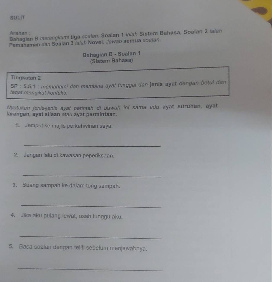 SULIT 
Arahan : 
Bahagian B merangkumi tiga soalan. Soalan 1 ialah Sistem Bahasa, Soalan 2 ialah 
Pemahaman dan Soalan 3 ialah Novel. Jawab semua soalan. 
Bahagian B - Soalan 1
(Sistem Bahasa) 
Tingkatan 2
SP : 5.5.1 : memahami dan membina ayat tunggal dan jenis ayat dengan betul dan 
tepat mengikut konteks. 
Nyatakan jenis-jenis ayat perintah di bawah ini sama ada ayat suruhan, ayat 
larangan, ayat silaan atau ayat permintaan. 
1. Jemput ke majlis perkahwinan saya. 
_ 
2. Jangan lalu di kawasan peperiksaan. 
_ 
3. Buang sampah ke dalam tong sampah. 
_ 
4. Jika aku pulang lewat, usah tunggu aku. 
_ 
5. Baca soalan dengan teliti sebelum menjawabnya. 
_