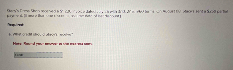 Stacy's Dress Shop received a $1,220 invoice dated July 25 with 3/10, 2/15, n/60 terms. On August 08, Stacy's sent a $259 partial 
payment. (If more than one discount, assume date of last discount.) 
Required: 
▲. What credit should Stacy's receive? 
Note: Round your answer to the nearest cent. 
Credit