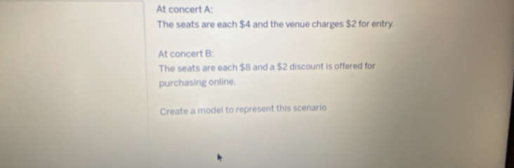 At concert A: 
The seats are each $4 and the venue charges $2 for entry. 
At concert B: 
The seats are each $8 and a $2 discount is offered for 
purchasing online. 
Create a model to represent this scenario