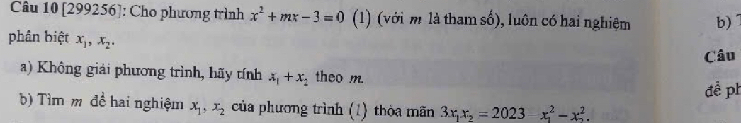 [299256]: Cho phương trình x^2+mx-3=0 (1) (với m là tham số), luôn có hai nghiệm 
b) 
phân biệt x_1, x_2. 
Câu 
a) Không giải phương trình, hãy tính x_1+x_2 theo m. 
để ph 
b) Tìm m đề hai nghiệm x_1, x_2 của phương trình (1) thỏa mãn 3x_1x_2=2023-x_1^2-x_2^2.