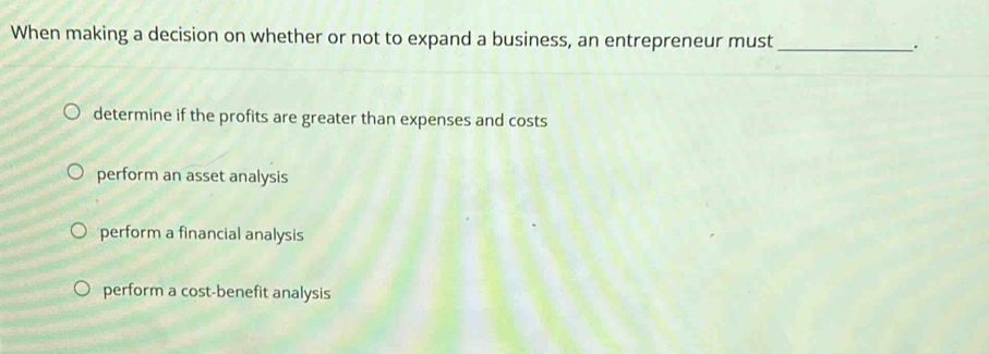 When making a decision on whether or not to expand a business, an entrepreneur must_ .
determine if the profits are greater than expenses and costs
perform an asset analysis
perform a financial analysis
perform a cost-benefit analysis