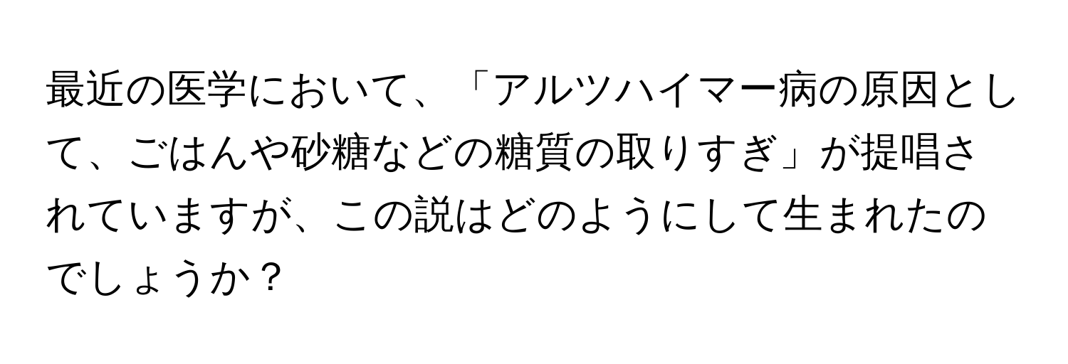 最近の医学において、「アルツハイマー病の原因として、ごはんや砂糖などの糖質の取りすぎ」が提唱されていますが、この説はどのようにして生まれたのでしょうか？