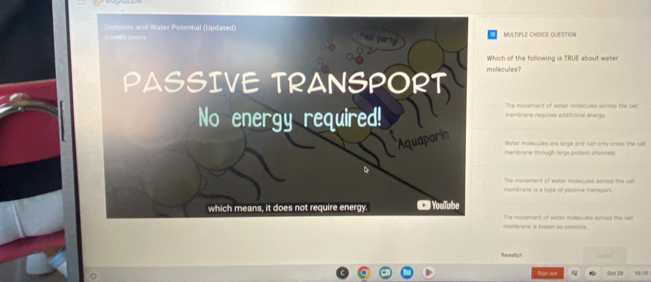 QUESTION
Which of the following is TRUE about wate
molecules?
The movement of water molecules across the cell
membrane requires additional energy.
Water molecules are large and can only cross the cell
membrane through large protein channels.
The movement of water molecules acress the cell
membrane is a type of pessive transport.
The movement of water molecules across the cell
membrane is known as osmosis.
Rewatch
Sign out 0c1 23 10 1