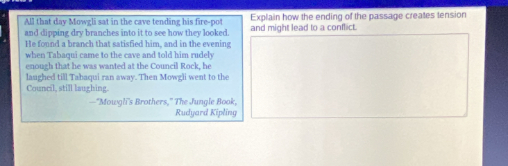 All that day Mowgli sat in the cave tending his fire-pot Explain how the ending of the passage creates tension 
and dipping dry branches into it to see how they looked. and might lead to a conflict. 
He found a branch that satisfied him, and in the evening 
when Tabaqui came to the cave and told him rudely 
enough that he was wanted at the Council Rock, he 
laughed till Tabaqui ran away. Then Mowgli went to the 
Council, still laughing. 
—“Mowgli’s Brothers,” The Jungle Book, 
Rudyard Kipling