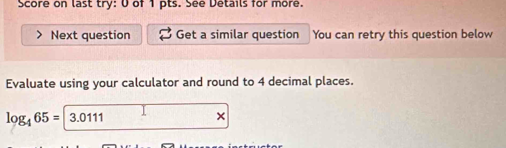 Score on last try: 0 of 1 pts. See Details for more. 
Next question Get a similar question You can retry this question below 
Evaluate using your calculator and round to 4 decimal places.
log _465=|3.0111
×