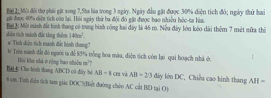 Một đội thợ phải gặt xong 7,5ha lúa trong 3 ngày. Ngày đầu gặt được 30% diện tích đó; ngày thứ hai 
gặt được 40% diện tích còn lại. Hỏi ngày thứ ba đội đó gặt được bao nhiều héc-ta lúa. 
* Bài 3: Một mảnh đất hình thang có trung bình cộng hai đáy là 46 m. Nếu đáy lớn kéo dài thêm 7 mét nữa thì 
diện tích mảnh đất tăng thêm 140m^2. 
a/ Tính diện tích mảnh đất hình thang? 
b/ Trên mảnh đất đó người ta để 85% trồng hoa màu, diện tích còn lại qui hoạch nhà ở. 
Hói khu nhà ở rộng bao nhiêu m^2 ? 
Bài 4: Cho hình thang ABCD có đáy bé AB=8cm và AB=2/3 đáy lớn DC, Chiều cao hình thang AH=
6 cm. Tính diện tích tam giác DOC?(Biết đường chéo AC cắt BD tại O)